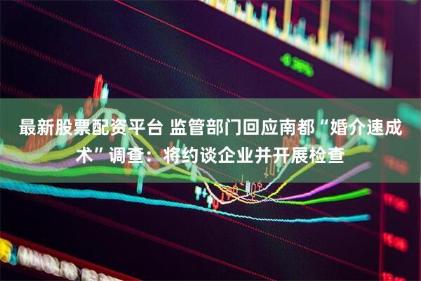 最新股票配资平台 监管部门回应南都“婚介速成术”调查：将约谈企业并开展检查