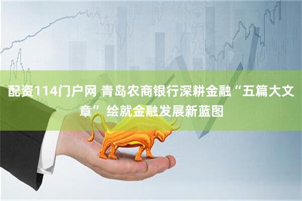 配资114门户网 青岛农商银行深耕金融“五篇大文章” 绘就金融发展新蓝图