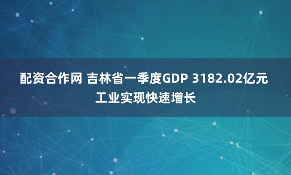 配资合作网 吉林省一季度GDP 3182.02亿元 工业实现快速增长