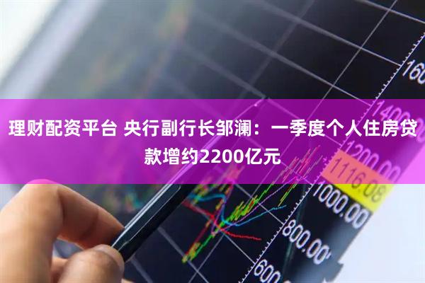 理财配资平台 央行副行长邹澜：一季度个人住房贷款增约2200亿元