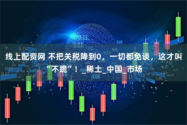 线上配资网 不把关税降到0，一切都免谈，这才叫“不跪”！_稀土_中国_市场