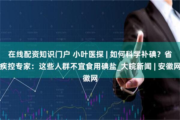 在线配资知识门户 小叶医探 | 如何科学补碘？省疾控专家：这些人群不宜食用碘盐_大皖新闻 | 安徽网
