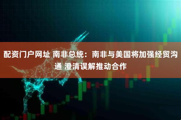 配资门户网址 南非总统：南非与美国将加强经贸沟通 澄清误解推动合作
