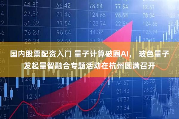国内股票配资入门 量子计算破圈AI， 玻色量子发起量智融合专题活动在杭州圆满召开