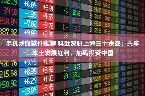手机炒股软件推荐 科赴深耕上海三十余载：共享本土发展红利，加码投资中国