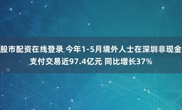 股市配资在线登录 今年1-5月境外人士在深圳非现金支付交易近97.4亿元 同比增长37%