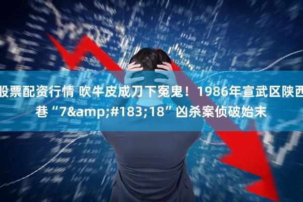 股票配资行情 吹牛皮成刀下冤鬼！1986年宣武区陕西巷“7&#183;18”凶杀案侦破始末