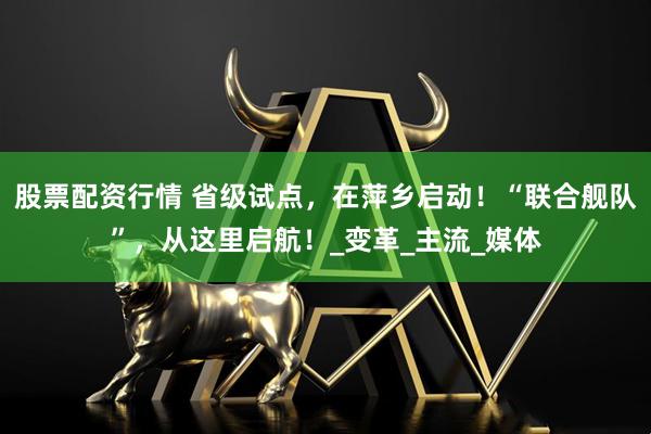 股票配资行情 省级试点，在萍乡启动！“联合舰队”，从这里启航！_变革_主流_媒体