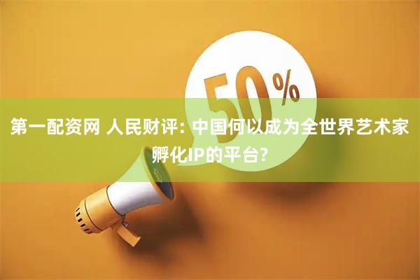 第一配资网 人民财评: 中国何以成为全世界艺术家孵化IP的平台?