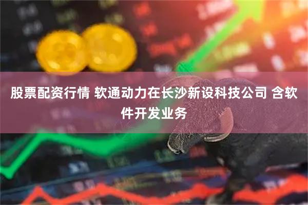 股票配资行情 软通动力在长沙新设科技公司 含软件开发业务