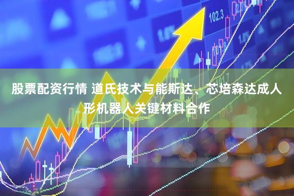 股票配资行情 道氏技术与能斯达、芯培森达成人形机器人关键材料合作