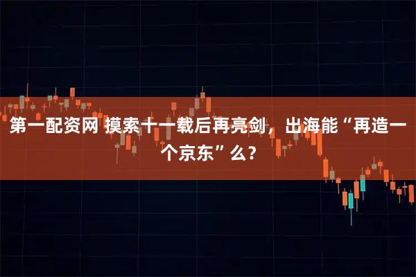 第一配资网 摸索十一载后再亮剑，出海能“再造一个京东”么？