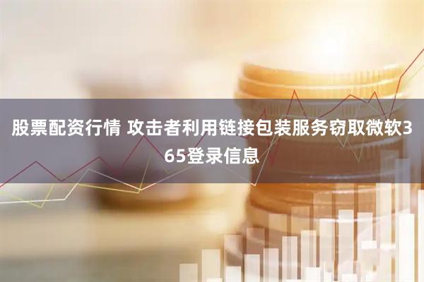 股票配资行情 攻击者利用链接包装服务窃取微软365登录信息