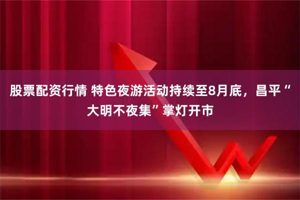 股票配资行情 特色夜游活动持续至8月底，昌平“大明不夜集”掌灯开市