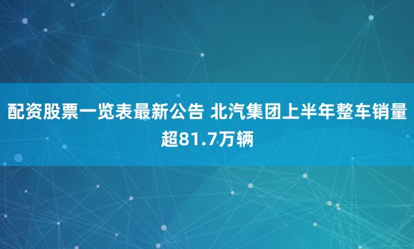配资股票一览表最新公告 北汽集团上半年整车销量超81.7万辆