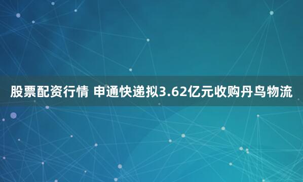 股票配资行情 申通快递拟3.62亿元收购丹鸟物流