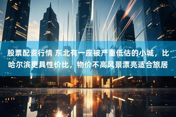 股票配资行情 东北有一座被严重低估的小城，比哈尔滨更具性价比，物价不高风景漂亮适合旅居