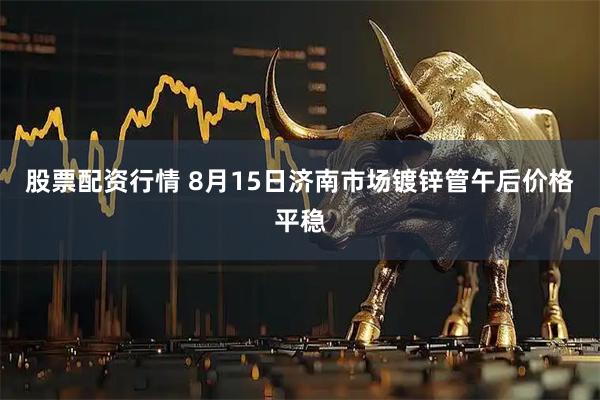 股票配资行情 8月15日济南市场镀锌管午后价格平稳