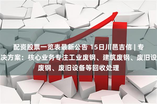 配资股票一览表最新公告 15日川邑吉信 | 专业废钢回收解决方案：核心业务专注工业废钢、建筑废钢、废旧设备等回收处理