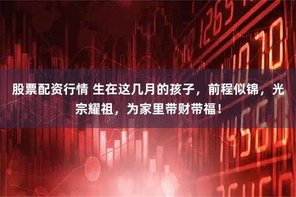 股票配资行情 生在这几月的孩子，前程似锦，光宗耀祖，为家里带财带福！