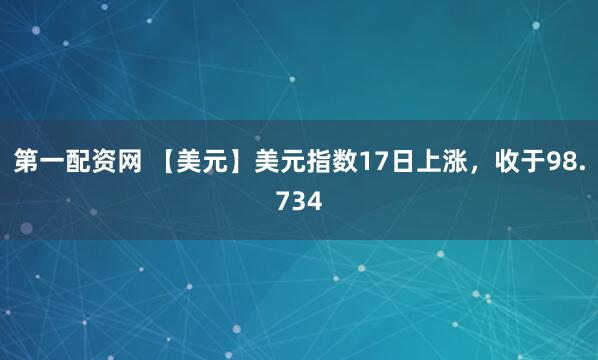 第一配资网 【美元】美元指数17日上涨，收于98.734