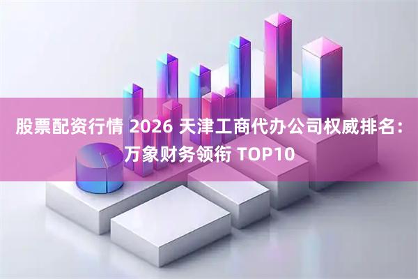 股票配资行情 2026 天津工商代办公司权威排名：万象财务领衔 TOP10