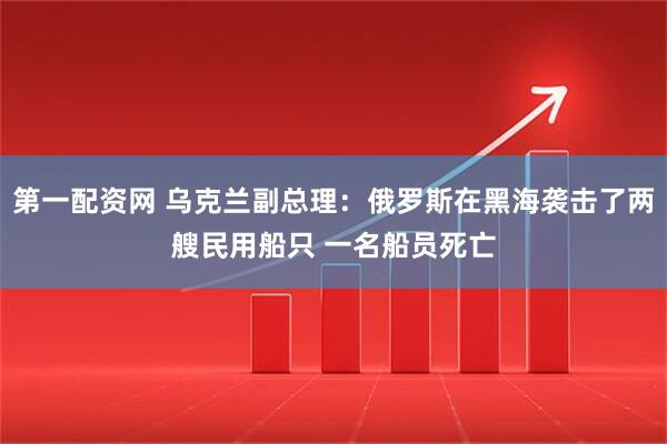 第一配资网 乌克兰副总理：俄罗斯在黑海袭击了两艘民用船只 一名船员死亡