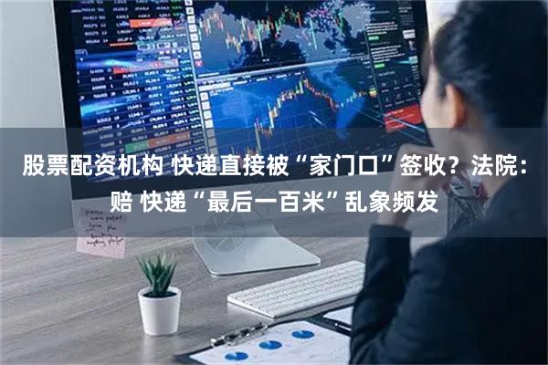 股票配资机构 快递直接被“家门口”签收？法院：赔 快递“最后一百米”乱象频发