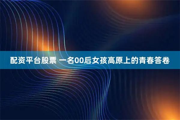 配资平台股票 一名00后女孩高原上的青春答卷