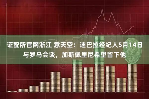 证配所官网浙江 意天空：迪巴拉经纪人5月14日与罗马会谈，加斯佩里尼希望留下他