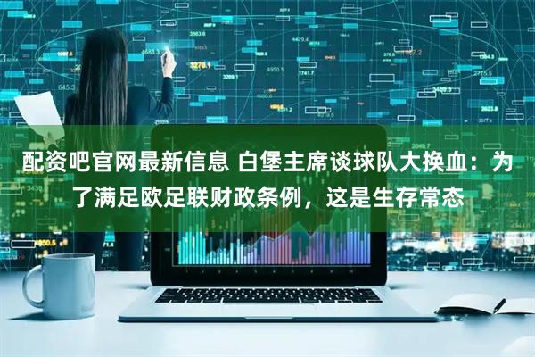 配资吧官网最新信息 白堡主席谈球队大换血：为了满足欧足联财政条例，这是生存常态