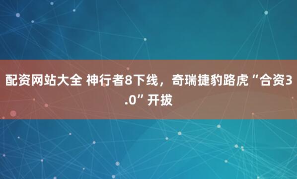 配资网站大全 神行者8下线，奇瑞捷豹路虎“合资3.0”开拔