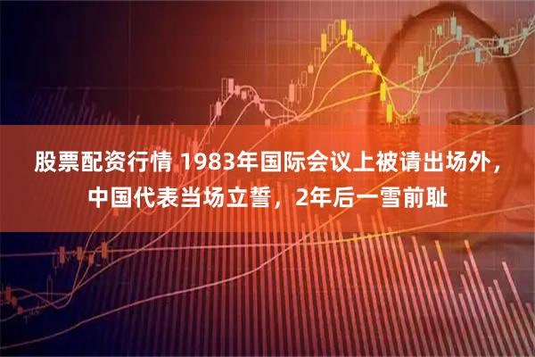 股票配资行情 1983年国际会议上被请出场外，中国代表当场立誓，2年后一雪前耻