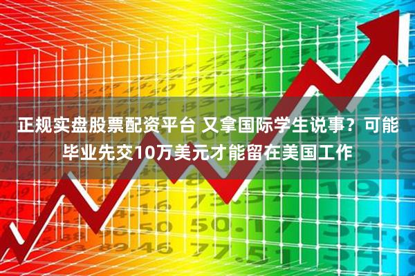 正规实盘股票配资平台 又拿国际学生说事？可能毕业先交10万美元才能留在美国工作