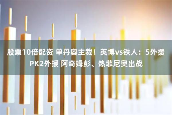 股票10倍配资 单丹奥主裁！英博vs铁人：5外援PK2外援 阿奇姆彭、热菲尼奥出战
