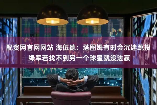 配资网官网网站 海伍德：塔图姆有时会沉迷跳投 绿军若找不到另一个球星就没法赢