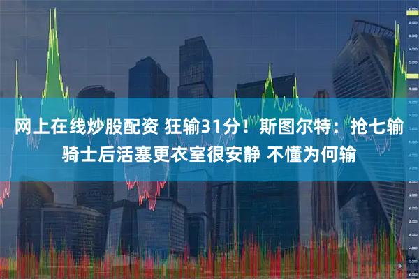 网上在线炒股配资 狂输31分！斯图尔特：抢七输骑士后活塞更衣室很安静 不懂为何输