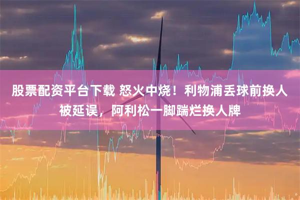 股票配资平台下载 怒火中烧！利物浦丢球前换人被延误，阿利松一脚踹烂换人牌
