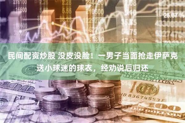 民间配资炒股 没皮没脸！一男子当面抢走伊萨克送小球迷的球衣，经劝说后归还