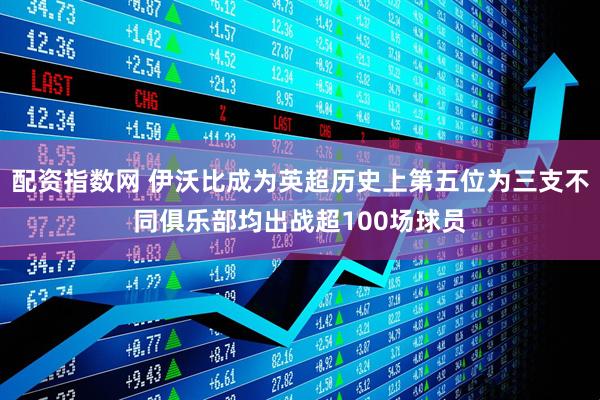 配资指数网 伊沃比成为英超历史上第五位为三支不同俱乐部均出战超100场球员