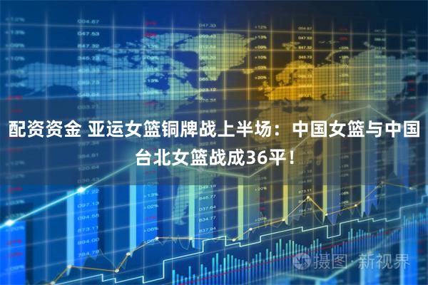 配资资金 亚运女篮铜牌战上半场：中国女篮与中国台北女篮战成36平！