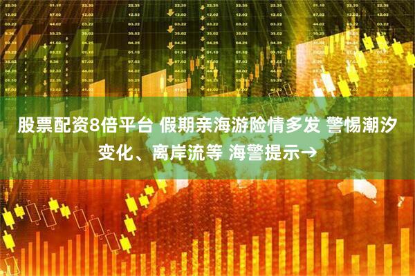 股票配资8倍平台 假期亲海游险情多发 警惕潮汐变化、离岸流等 海警提示→